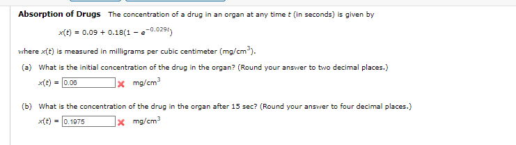 Absorption of Drugs The concentration of a drug in an organ at any time t (in seconds) is given by
x(t) = 0.09 + 0.18(1 - -0.029)
where x(t) is measured in milligrams per cubic centimeter (mg/cm³).
(a) What is the initial concentration of the drug in the organ? (Round your answer to two decimal places.)
x(t) = 0.06
x mg/cm³
(b) What is the concentration of the drug in the organ after 15 sec? (Round your answer to four decimal places.)
x(t) = 0.1975
mg/cm³
x