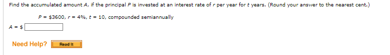 Find the accumulated amount A, if the principal P is invested at an interest rate of r per year for t years. (Round your answer to the nearest cent.)
P = $3600, r = 4%, t = 10, compounded semiannually
A = $
Need Help? Read It