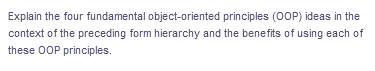 Explain the four fundamental object-oriented principles (OOP) ideas in the
context of the preceding form hierarchy and the benefits of using each of
these OOP principles.