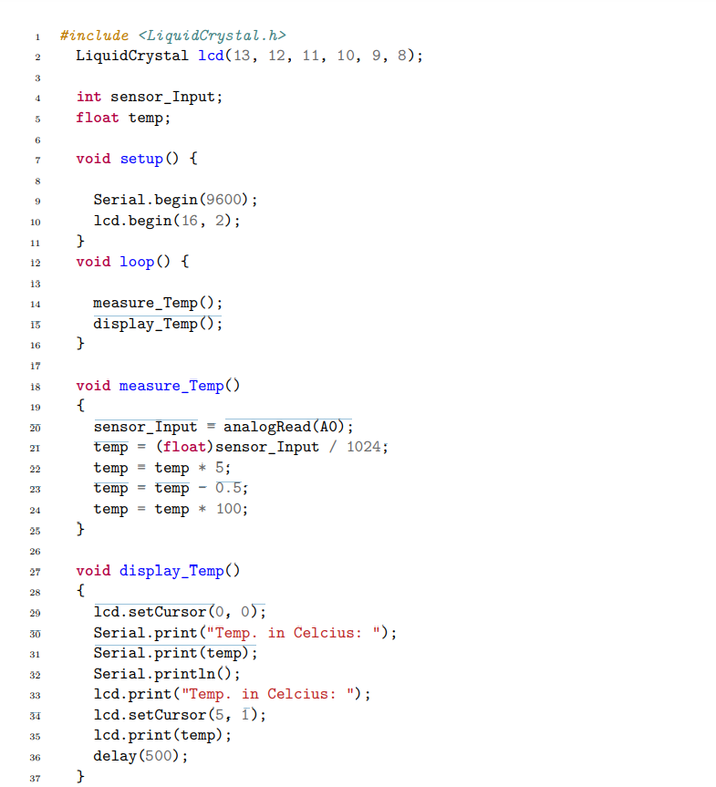 1 #include <LiquidCrystal.h>
2 LiquidCrystal lcd(13, 12, 11, 10, 9, 8);
3
5
6
7
8
9
10
11
12
13
14
15
16
17
18
♡
19
20
21
22
23
24
25
26
27
28
29
30
31
32
33
34
35
36
37
int sensor Input;
float temp;
void setup() {
}
void loop() {
}
Serial.begin(9600);
lcd.begin(16, 2);
}
void measure_Temp()
{
measure_Temp ();
display_Temp();
}
sensor Input= analogRead(AO);
temp (float) sensor Input / 1024;
temp
temp
temp * 5;
temp - 0.5;
temp temp * 100;
=
=
void display_Temp()
{
lcd.setCursor(0, 0);
Serial.print("Temp. in Celcius: ");
Serial.print (temp);
Serial.println();
lcd.print("Temp. in Celcius: ");
lcd.setCursor(5, 1);
lcd.print(temp);
delay(500);