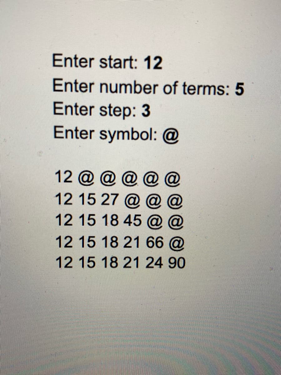 Enter start: 12
Enter number of terms: 5
Enter step: 3
Enter symbol: @
12 @ @ @ @ @
12 15 27 @ @
12 15 18 45 @
12 15 18 21 66 @
12 15 18 21 24 90
