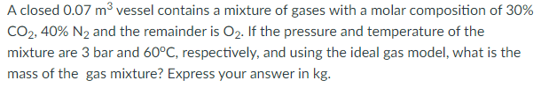 A closed 0.07 m³ vessel contains a mixture of gases with a molar composition of 30%
CO2, 40% N₂ and the remainder is O₂. If the pressure and temperature of the
mixture are 3 bar and 60°C, respectively, and using the ideal gas model, what is the
mass of the gas mixture? Express your answer in kg.