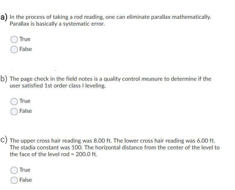 a) In the process of taking a rod reading, one can eliminate parallax mathematically.
Parallax is basically a systematic error.
True
False
b) The page check in the field notes is a quality control measure to determine if the
user satisfied 1st order class I leveling.
True
False
C) The upper cross hair reading was 8.00 ft. The lower cross hair reading was 6.00 ft.
The stadia constant was 100. The horizontal distance from the center of the level to
the face of the level rod = 200.0 ft.
True
False
