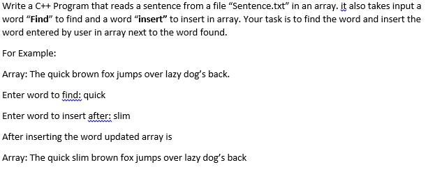 Write a C++ Program that reads a sentence from a file "Sentence.txt" in an array. it also takes input a
word "Find" to find and a word "insert" to insert in array. Your task is to find the word and insert the
word entered by user in array next to the word found.
For Example:
Array: The quick brown fox jumps over lazy dog's back.
Enter word to find: quick
Enter word to insert after: slim
After inserting the word updated array is
Array: The quick slim brown fox jumps over lazy dog's back
