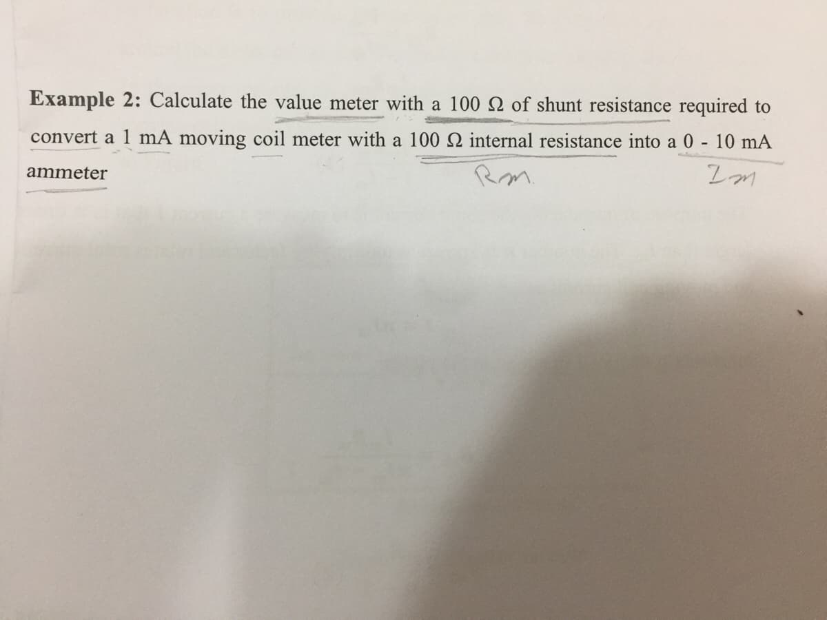Example 2: Calculate the value meter with a 100 2 of shunt resistance required to
convert a 1 mA moving coil meter with a 100 N internal resistance into a 0 - 10 mA
Rm.
ammeter

