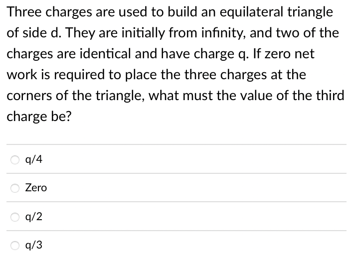 Three charges are used to build an equilateral triangle
of side d. They are initially from infinity, and two of the
charges are identical and have charge q. If zero net
work is required to place the three charges at the
corners of the triangle, what must the value of the third
charge be?
q/4
Zero
q/2
q/3

