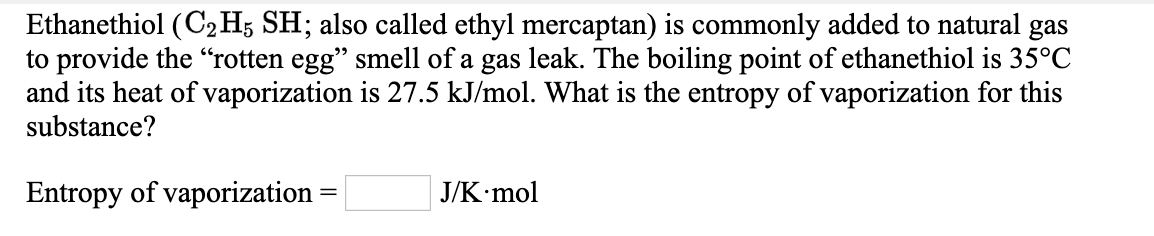 Ethanethiol (C2H; SH; also called ethyl mercaptan) is commonly added to natural gas
to provide the "rotten egg" smell of a gas leak. The boiling point of ethanethiol is 35°C
and its heat of vaporization is 27.5 kJ/mol. What is the entropy of vaporization for this
substance?
Entropy of vaporization =
J/K mol
