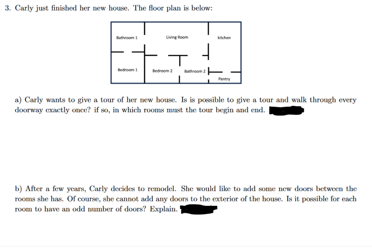 3. Carly just finished her new house. The floor plan is below:
Bathroom 1
Living Room
kitchen
Bedroom 1
Bedroom 2
Bathroom 2
Pantry
a) Carly wants to give a tour of her new house. Is is possible to give a tour and walk through every
doorway exactly once? if so, in which rooms must the tour begin and end.
b) After a few years, Carly decides to remodel. She would like to add some new doors between the
rooms she has. Of course, she cannot add any doors to the exterior of the house. Is it possible for each
room to have an odd number of doors? Explain.
