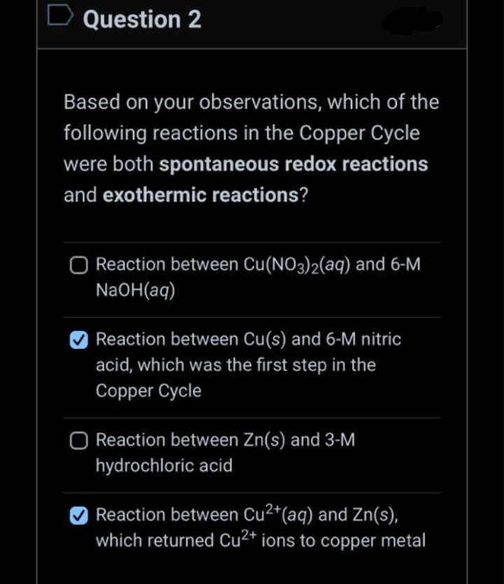 D Question 2
Based on your observations, which of the
following reactions in the Copper Cycle
were both spontaneous redox reactions
and exothermic reactions?
Reaction between Cu(NO3)2(aq) and 6-M
NaOH(aq)
Reaction between Cu(s) and 6-M nitric
acid, which was the first step in the
Copper Cycle
O Reaction between Zn(s) and 3-M
hydrochloric acid
Reaction between Cu²+ (aq) and Zn(s),
which returned Cu2+ ions to copper metal