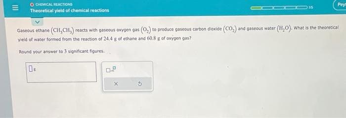 E
O CHEMICAL REACTIONS
Theoretical yield of chemical reactions
Os
15
Gaseous ethane (CH₂CH₂) reacts with gaseous oxygen gas (O₂) to produce gaseous carbon dioxide (CO₂) and gaseous water (H₂O). What is the theoretical
yield of water formed from the reaction of 24.4 g of ethane and 60.8 g of oxygen gas?
Round your answer to 3 significant figures.
X
Peyt