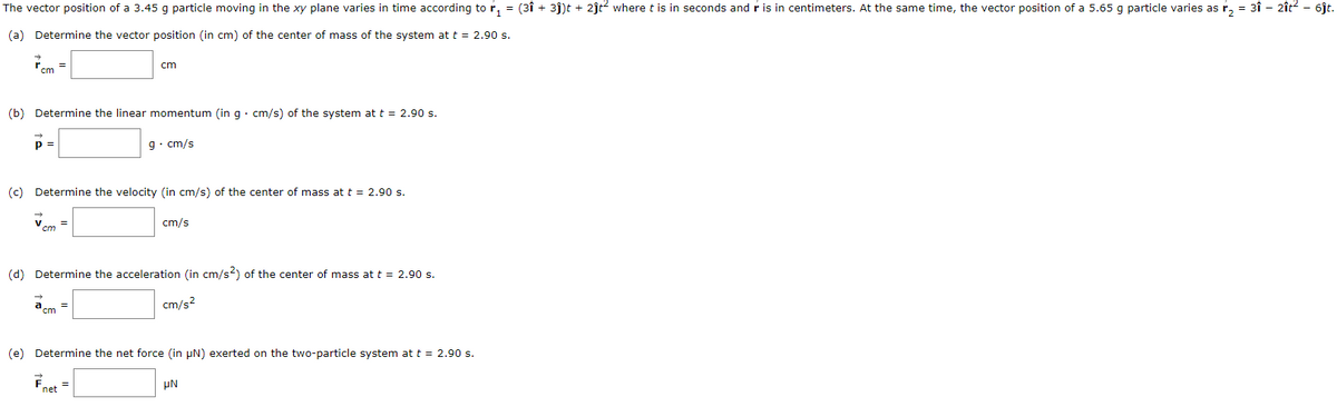 The vector position of a 3.45 g particle moving in the xy plane varies in time according to r₁ = (3î + 3ĵ)t + 2ĵt² where t is in seconds and r is in centimeters. At the same time, the vector position of a 5.65 g particle varies as r₂ = 3î − 2ît² – 6ĵt.
(a) Determine the vector position (in cm) of the center of mass of the system at t = 2.90 s.
7cm
(b) Determine the linear momentum (in g. cm/s) of the system at t = 2.90 s.
p =
cm
(c) Determine the velocity (in cm/s) of the center of mass at t = 2.90 s.
cm
=
cm
g. cm/s
=
(d) Determine the acceleration (in cm/s2) of the center of mass at t = 2.90 s.
cm/s²
cm/s
(e) Determine the net force (in µN) exerted on the two-particle system at t = 2.90 s.
Fnet
μN