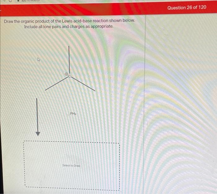 Draw the organic product of the Lewis acid-base reaction shown below.
Include all lone pairs and charges as appropriate.
PH
Select to Draw
Question 26 of 120