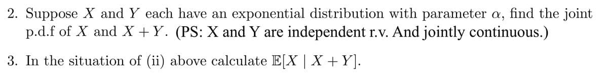 2. Suppose X and Y each have an exponential distribution with parameter a, find the joint
p.d.f of X and X+Y. (PS: X and Y are independent r.v. And jointly continuous.)
3. In the situation of (ii) above calculate E[X | X + Y].