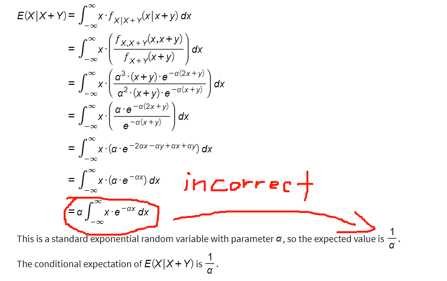 ∞
= _ x*fx/x+y(x/x+y) dx
-∞
E(XIX+Y)=
= 5_²_x ₁ ( {x,x+ x(x₁x + y))
-∞
fx+y(x+y)
a³-(x+y).e-a(2x+y)
a² (x+y) e
-a(2x+y)
a.e
-a(x+y)
= 50
=
X
= √³x²
X.
-∞
=
= 500 x. (a.e-ax) dx
-∞
= a
S
e
= 50 × x-(a-e-2ax-ay+ax + ay) dx
-∞
88
x.e dx
-ax
dx
-a(x+y)
2)dx
dx
incorrect
This is a standard exponential random variable with parameter a, so the expected value is
a
The conditional expectation of E(X|X+Y) is 1/1
a