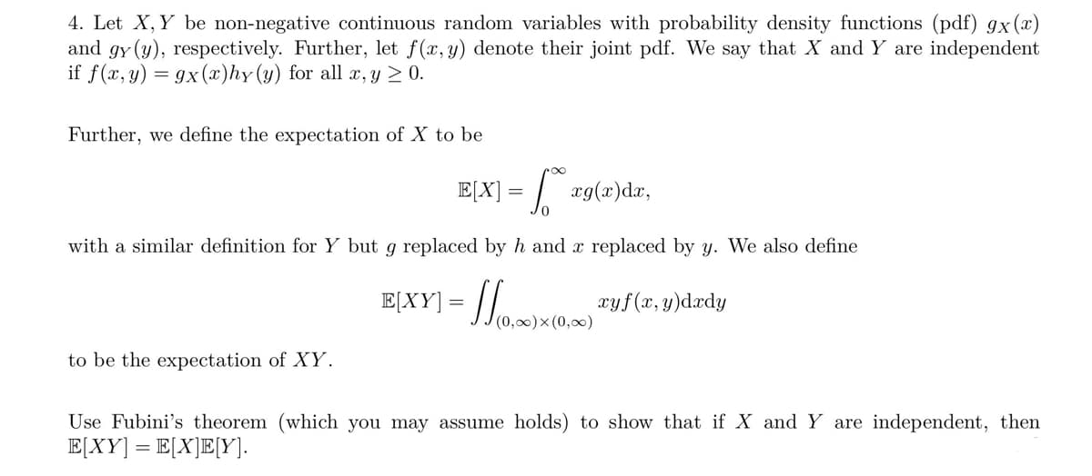 4. Let X, Y be non-negative continuous random variables with probability density functions (pdf) gx(x)
and gy (y), respectively. Further, let f(x, y) denote their joint pdf. We say that X and Y are independent
if f(x, y) = gx (x)hy (y) for all x, y ≥ 0.
Further, we define the expectation of X to be
- 1.²0⁰
with a similar definition for Y but g replaced by h and x replaced by y. We also define
to be the expectation of XY.
E[X] =
xg(x) dx,
E(XY)= (0,00)x(0,00) Tuf(x,y)dady
(0,∞) (0,∞)
Use Fubini's theorem (which you may assume holds) to show that if X and Y are independent, then
E[XY] = E[X]E[Y].