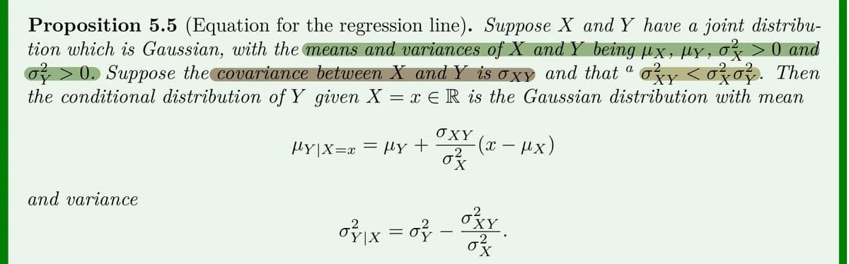 Proposition 5.5 (Equation for the regression line). Suppose X and Y have a joint distribu-
tion which is Gaussian, with the means and variances of X and Y being µx, µy, of >0 and
of > 0. Suppose the covariance between X and Y is oxy and that ª ozy < ozo}. Then
the conditional distribution of Y given X = x ER is the Gaussian distribution with mean
α
2
2
2
2
Y
OXY
|Y|X=x = |y+ (x-µx)
.2
0²/12 X
and variance
of x = of - Xx
2
XY
2
X