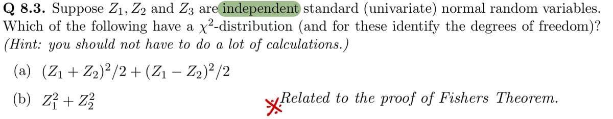 Q 8.3. Suppose Z₁, Z2 and Z3 are independent standard (univariate) normal random variables.
Which of the following have a x²-distribution (and for these identify the degrees of freedom)?
(Hint: you should not have to do a lot of calculations.)
(a) (Z₁ + Z₂)²/2 + (Z₁ − Z₂)²/2
-
(b) Z² + Z2²2/0
Related to the proof of Fishers Theorem.