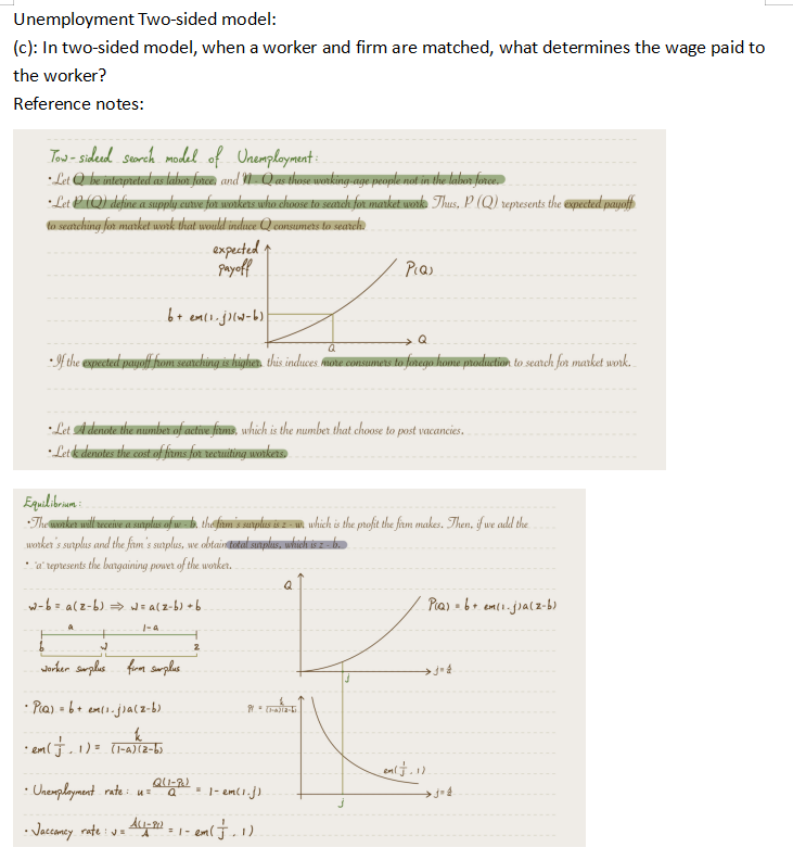 Unemployment Two-sided model:
(c): In two-sided model, when a worker and firm are matched, what determines the wage paid to
the worker?
Reference notes:
Tow-sideed search model of Unemployment:
• Let Q be interpreted as labor force, and MQ as those working age people not in the labor force.
• Let P (Q) define a supply curve for workers who choose to search for market work. Thus, P. (Q) represents the expected payoff
to searching for market work that would induce Q consumers to search.
expected ↑
payoff
bt elej-b
Q
Q
•If the expected payoff from searching is higher this induces more consumers to forego home production to search for market work.
*Let A denote the number of active firms, which is the number that choose to post vacancies.
• Letk denotes the cost of firms for recruiting workers.
Equilibrium
•The worker will receive a surplus of w- b. the firm's surplus is z- un which is the profit the farm makes. Then, if we add the
worker's surplus and the firm's surplus, we obtain total surplus, which is z - b.
a represents the bargaining power of the worker..
w-b= a(z-b) ⇒w= a(z-b) +b
a
1-a
W
worker surplus firm surplus.
• P₁a) = 6 + ex(1. j)a(z-b).
k
• em ( + 1) = (1-A) (2-6)
• Unemployment rate : 4 = 2(1-2)
AL1-902
• Jacconcy rate : v=1
= 1- em(1.3)
Pias
9 = (1-4)2-1
= 1- em
-em ( F.1).
Q
Pia) = 6 + em(1. j)a(z-b)
_eal f.11.