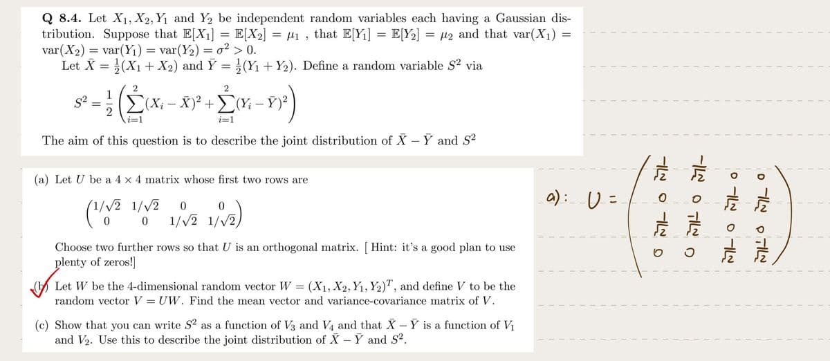 Q 8.4. Let X₁, X2, Y₁ and Y2 be independent random variables each having a Gaussian dis-
tribution. Suppose that E[X₁] = E[X₂] = µ₁, that E[Y₁] = E[Y₂] = µ₂ and that var(X₁) =
var (X₂) = var(Y₁) = var(Y₂) = o² > 0.
Let X = (X₁ + X₂) and Ỹ = (Y₁ + Y₂). Define a random variable S² via
S²
=
2
i=1
(Xi − X)² + Σ(Yi – Ý)²
+ 2M-1²)
-
i=1
The aim of this question is to describe the joint distribution of X – Y and S²
(a) Let U be a 4 x 4 matrix whose first two rows are
1/√2 1/√2 0
0
(¹/√2
1/√2)
0 1/√2 1/√2,
Choose two further rows so that U is an orthogonal matrix. [Hint: it's a good plan to use
plenty of zeros!]
Let W be the 4-dimensional random vector W = (X₁, X2, Y₁, Y₂), and define V to be the
random vector V = UW. Find the mean vector and variance-covariance matrix of V.
(c) Show that you can write S² as a function of V3 and V4 and that X – Y is a function of V₁
and V₂. Use this to describe the joint distribution of X – Y and S².
(a): U =
OMILOMI
-I TIL D
31-01-0
جال م ا ه