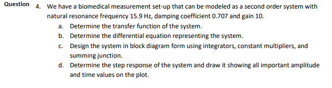 Question
4. We have a biomedical measurement set-up that can be modeled as a second order system with
natural resonance frequency 15.9 Hz, damping coefficient 0.707 and gain 10.
a. Determine the transfer function of the system.
b. Determine the differential equation representing the system.
c. Design the system in block diagram form using integrators, constant multipliers, and
summing junction.
d. Determine the step response of the system and draw it showing all important amplitude
and time values on the plot.
