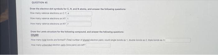 QUESTION 45
Draw the electron-dot symbols for C, H, and N atoms, and answer the following questions:
How many valence electrons on C 74
How many valence electrons on H? 1
How many valence electrons on N7-7
Draw the Lewis structure for the following compound, and answer the following questions:
CHÍNH
How many total bonds are formed? (Total number of shared electron pairs, count single bonds as 1, double bonds as 2, triple bonds as 3)
How many unbonded electron pairs (one pairs) are left?