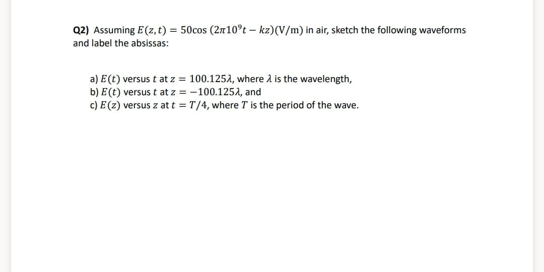 Q2) Assuming E (z, t) = 50cos (2π10°t - kz)(V/m) in air, sketch the following waveforms
and label the absissas:
a) E (t) versus t at z = 100.1252, where is the wavelength,
b) E (t) versus t at z = -100.1252, and
c) E(z) versus z at t = T/4, where T is the period of the wave.