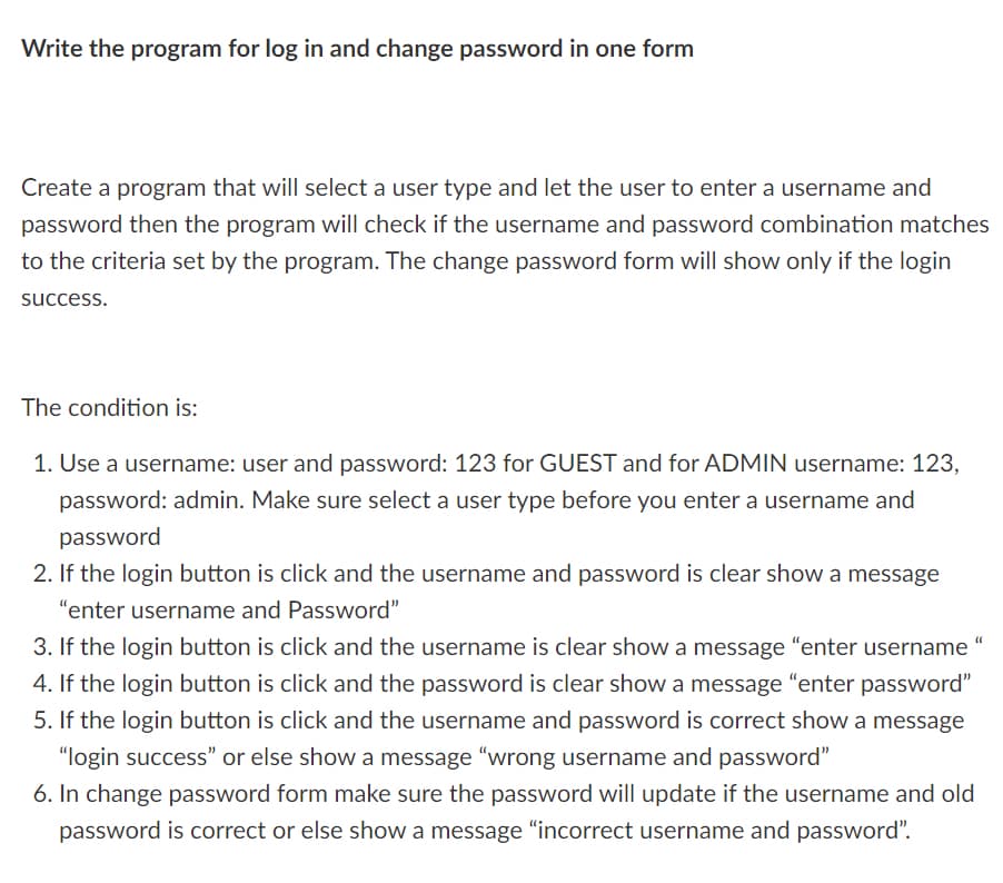Write the program for log in and change password in one form
Create a program that will select a user type and let the user to enter a username and
password then the program will check if the username and password combination matches
to the criteria set by the program. The change password form will show only if the login
success.
The condition is:
1. Use a username: user and password: 123 for GUEST and for ADMIN username: 123,
password: admin. Make sure select a user type before you enter a username and
password
2. If the login button is click and the username and password is clear show a message
"enter username and Password"
3. If the login button is click and the username is clear show a message "enter username
4. If the login button is click and the password is clear show a message "enter password"
5. If the login button is click and the username and password is correct show a message
"login success" or else show a message "wrong username and password"
6. In change password form make sure the password will update if the username and old
password is correct or else show a message "incorrect username and password".