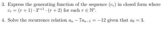 3. Express the generating function of the sequence (c) in closed form where
C = (r+1) 3+1. (r+2) for each r EN'.
4. Solve the recurrence relation an-7an-1=-12 given that a = 3.