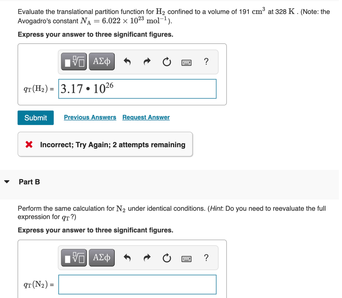 Evaluate the translational partition function for H2 confined to a volume of 191 cm³ at 328 K . (Note: the
Avogadro's constant NA
6.022 x 1023 mol-1).
Express your answer to three significant figures.
Hν ΑΣφ
?
qT (H2) = 3.17 • 1026
Submit
Previous Answers Request Answer
X Incorrect; Try Again; 2 attempts remaining
Part B
Perform the same calculation for N2 under identical conditions. (Hint: Do you need to reevaluate the full
expression for qT ?)
Express your answer to three significant figures.
?
qT (N2) =
