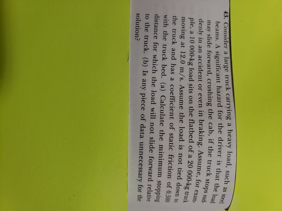 43. as steel
beams. A significant hazard for the driver is that the load
may slide forward, crushing the cab, if the truck stops sud-
denly in an accident or even in braking. Assume, for exam-
ple, a 10 000-kg load sits on the flatbed of a 20 000-kg truck
moving at 12.0 m/s. Assume the load is not tied down to
the truck and has a coefficient of static friction of 0.500
with the truck bed. (a) Calculate the minimum stopping
distance for which the load will not slide forward relative
to the truck. (b) Is any piece of data unnecessary for the
solution?