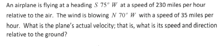 An airplane is flying at a heading S 75° W at a speed of 230 miles per hour
relative to the air. The wind is blowing N 70° W with a speed of 35 miles per
hour. What is the plane's actual velocity; that is, what is its speed and direction
relative to the ground?