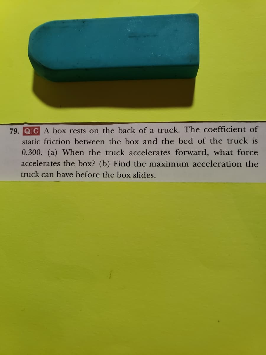 79. QIC A box rests on the back of a truck. The coefficient of
static friction between the box and the bed of the truck is
0.300. (a) When the truck accelerates forward, what force
accelerates the box? (b) Find the maximum acceleration the
truck can have before the box slides.