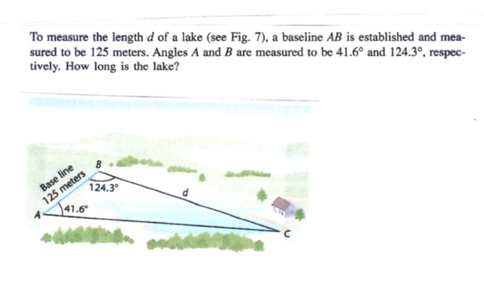 To measure the length d of a lake (see Fig. 7), a baseline AB is established and mea-
sured to be 125 meters. Angles A and B are measured to be 41.6° and 124.3°, respec-
tively. How long is the lake?
Base line
125 meters
41.6°
124.3°
d