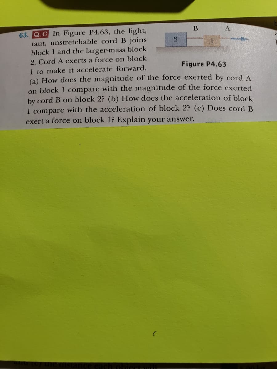 B
2
63. QIC In Figure P4.63, the light,
Figure P4.63
taut, unstretchable cord B joins
block 1 and the larger-mass block
2. Cord A exerts a force on block
1 to make it accelerate forward.
(a) How does the magnitude of the force exerted by cord A
on block 1 compare with the magnitude of the force exerted
by cord B on block 2? (b) How does the acceleration of block
1 compare with the acceleration of block 2? (c) Does cord B
exert a force on block 1? Explain your answer.
A
1