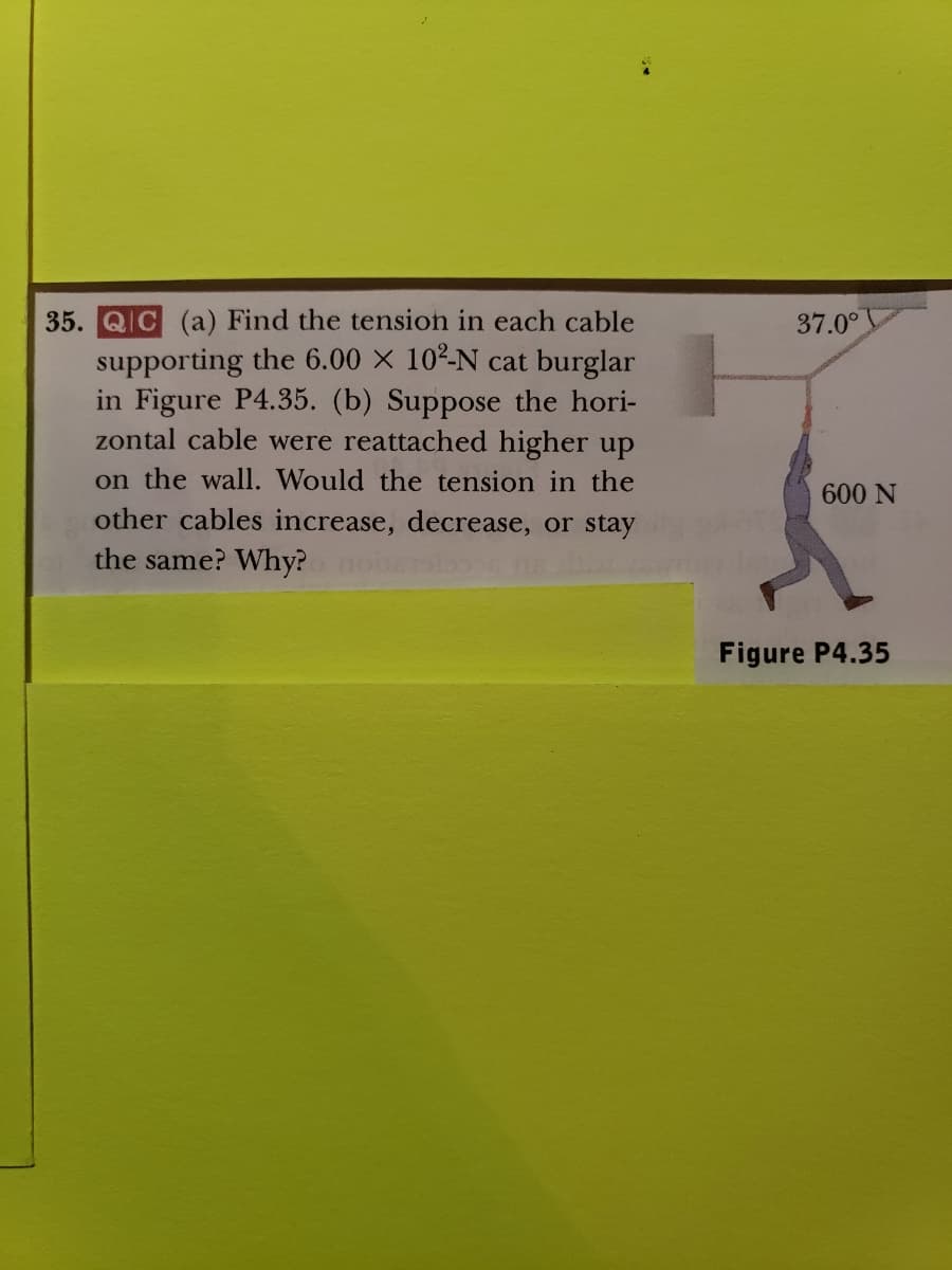 35. QIC (a) Find the tension in each cable
supporting the 6.00 × 10²-N cat burglar
in Figure P4.35. (b) Suppose the hori-
zontal cable were reattached higher up
on the wall. Would the tension in the
other cables increase, decrease, or stay
the same? Why?
37.0°
600 N
Figure P4.35