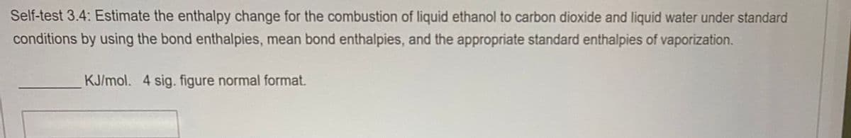 Self-test 3.4: Estimate the enthalpy change for the combustion of liquid ethanol to carbon dioxide and liquid water under standard
conditions by using the bond enthalpies, mean bond enthalpies, and the appropriate standard enthalpies of vaporization.
KJ/mol. 4 sig. figure normal format.