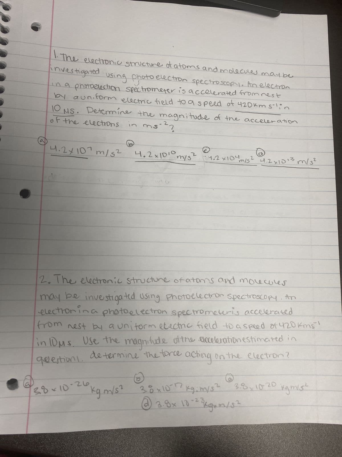 1. The electronic structure of atoms and molecules may be
investigated using photoe
using photo electron spectroscopy. An electron
in a photoelectron spectrometer is accelerated from rest
by auniform electric field to a speed of 420km s-lin
of the electrons in
in ms-²?
10 MS. Determine the magnitude of the acceleration
4.2×10¹ m/s²
4.2x1010
38×10-26,
e
m/s²
24.2x104
2
"m/s²
2. The electronic structure of atoms and molecules
may be investigated using Photoelectron spectroscopy. An
electron in a photoelectron spectrometeris accelerated
from nest by a uniform electric field to a speed of 420 kms!
in 10μs. Use the magnitude of the acceleration estimated in
questions.
determine the force acting on the electron?
kgm/s²
4.2x1013 m/s²
3.8 x 10-17
kg. m/s²
2
@ 3.8x 10-²² kgm/3²
3.8x10-20
kgm/s²