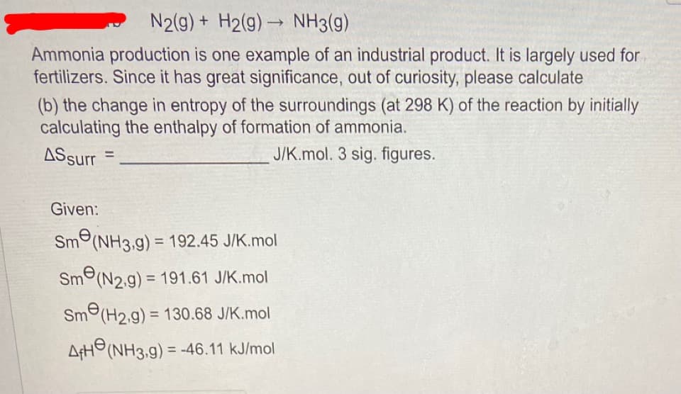 N2(g) + H2(g) → NH3(g)
Ammonia production is one example of an industrial product. It is largely used for
fertilizers. Since it has great significance, out of curiosity, please calculate
(b) the change in entropy of the surroundings (at 298 K) of the reaction by initially
calculating the enthalpy of formation of ammonia.
J/K.mol. 3 sig. figures.
AS surr
Given:
=
Sm(NH3,g) = 192.45 J/K.mol
Sm(N2.g) = 191.61 J/K.mol
Sm(H2.g) = 130.68 J/K.mol
AfH (NH3,g) = -46.11 kJ/mol