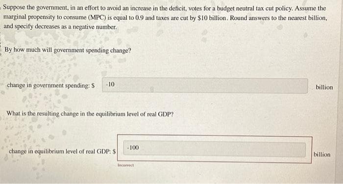 Suppose the government, in an effort to avoid an increase in the deficit, votes for a budget neutral tax cut policy. Assume the
marginal propensity to consume (MPC) is equal to 0.9 and taxes are cut by $10 billion. Round answers to the nearest billion,
and specify decreases as a negative number.
By how much will government spending change?
change in government spending: $
-10
What is the resulting change in the equilibrium level of real GDP?
-100
change in equilibrium level of real GDP: $
Incorrect
billion
billion.