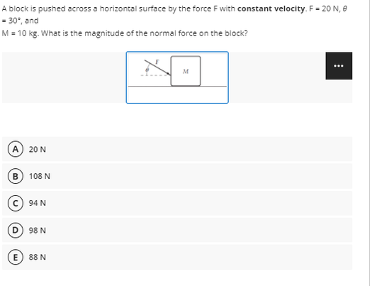 A block is pushed across a horizontal surface by the force F with constant velocity. F = 20 N, e
= 30°, and
M = 10 kg. What is the magnitude of the normal force on the block?
...
M
A) 20 N
108 N
94 N
D.
98 N
E) 88 N
