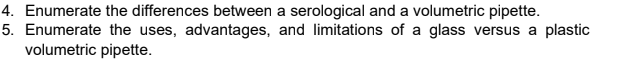 4. Enumerate the differences between a serological and a volumetric pipette.
5. Enumerate the uses, advantages, and limitations of a glass versus a plastic
volumetric pipette.
