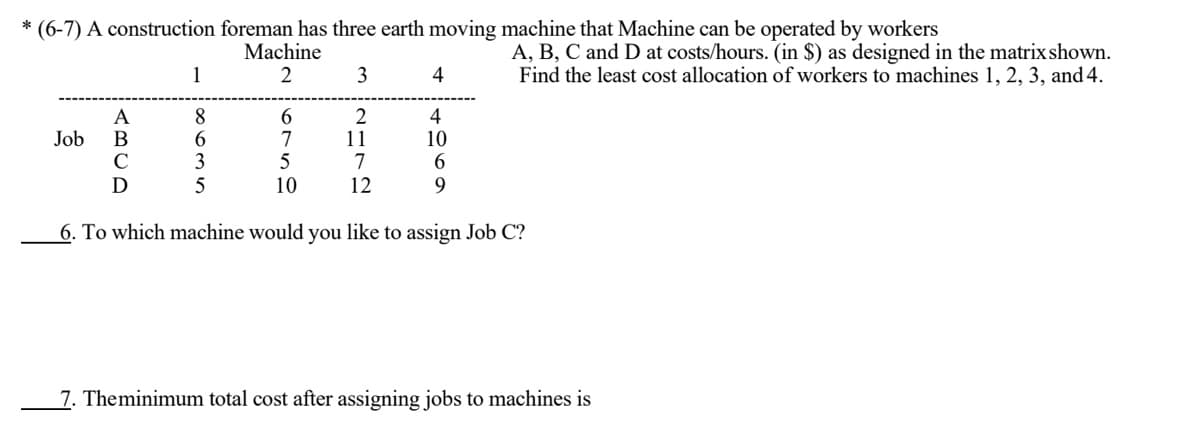 * (6-7) A construction foreman has three earth moving machine that Machine can be operated by workers
Machine
3
A, B, C and D at costs/hours. (in $) as designed in the matrix shown.
Find the least cost allocation of workers to machines 1, 2, 3, and 4.
1
2
4
8
4
10
Job
7
11
7
12
10
6. To which machine would you like to assign Job C?
7. Theminimum total cost after assigning jobs to machines is
ABCD
