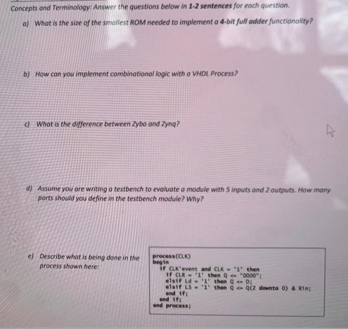 Concepts and Terminology: Answer the questions below in 1-2 sentences for each question.
a) What is the size of the smallest ROM needed to implement a 4-bit full adder functionality?
b) How can you implement combinational logic with a VHDL Process?
c) What is the difference between Zybo and Zynq?
d) Assume you are writing a testbench to evaluate a module with 5 inputs and 2 outputs. How many
ports should you define in the testbench module? Why?
e) Describe what is being done in the
process (CLK)
begin
if CLK'event and CLK- 1' then
if CLR - '1' then Q "0000":
elsif Ld - 1' then Q <- D;
elsif LS-1 then Q Q(2 downto 0) & Rin;
end if:
end if;
end process;
process shown here:
