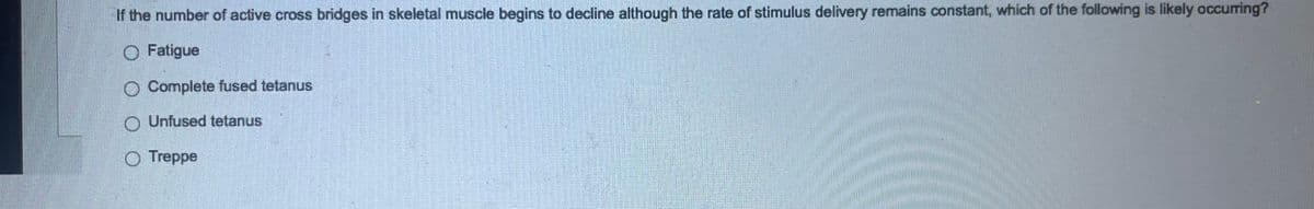 If the number of active cross bridges in skeletal muscle begins to decline although the rate of stimulus delivery remains constant, which of the following is likely occurring?
Fatigue
O Complete fused tetanus
O Unfused tetanus
Treppe