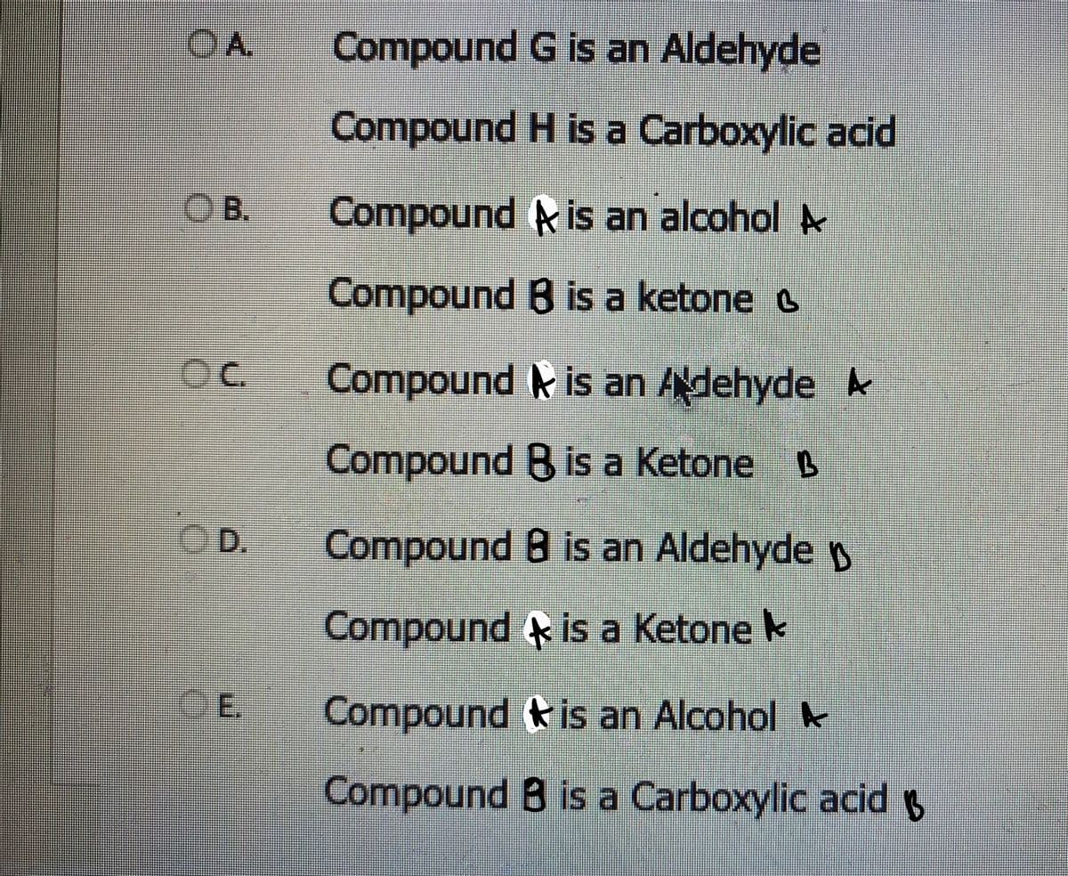 OA
B.
OC
D.
CE.
Compound
G is an Aldehyde
Compound H is a Carboxylic acid
Compound is an alcohol A
Compound B is a ketone
Compound is an Adehyde A
Compound B is a Ketone B
Compound B is an Aldehyde
Compound is a Ketone
Compound
is an Alcohol
Compound B is a Carboxylic acid