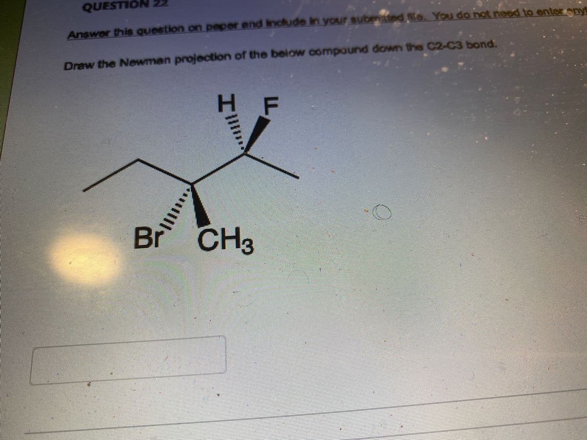 QUESTION 22
Answer this question on paper and include in your submitted file. You do not need to enter anyt
Draw the Newman projection of the below compound down the C2-C3 bond.
F
Br
|||||||
Il
CH3
3