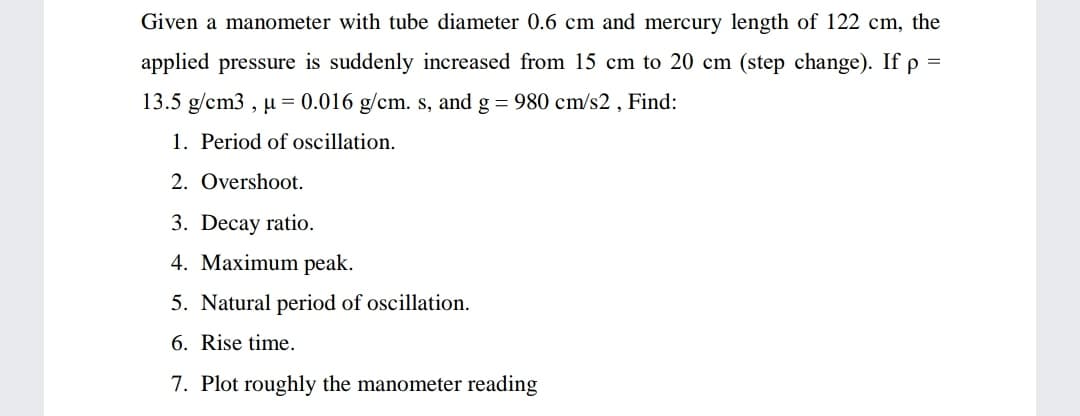 Given a manometer with tube diameter 0.6 cm and mercury length of 122 cm, the
applied pressure is suddenly increased from 15 cm to 20 cm (step change). If p =
13.5 g/cm3 , µ = 0.016 g/cm. s, and g = 980 cm/s2 , Find:
1. Period of oscillation.
2. Overshoot.
3. Decay ratio.
4. Maximum peak.
5. Natural period of oscillation.
6. Rise time.
7. Plot roughly the manometer reading
