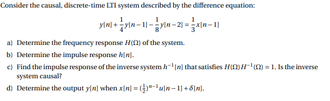 Consider the causal, discrete-time LTI system described by the difference equation:
y[n] + yln– 1] –yln– 2) =
- 2] =
a) Determine the frequency response H(N) of the system.
b) Determine the impulse response h[n].
c) Find the impulse response of the inverse system h-'(n] that satisfies H(0) H-'(1) = 1. Is the inverse
system causal?
d) Determine the output y[n] when x[n] = (})"-1 u[n– 1] + 8[n].
