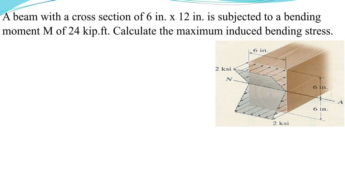 A beam with a cross section of 6 in. x 12 in. is subjected to a bending
moment M of 24 kip.ft. Calculate the maximum induced bending stress.
2 ksi
N
6 in.
2 ksi
6 in.
6 in.