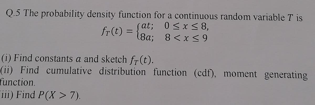 Q.5 The probability density function for a continuous random variable T is
0≤x≤ 8,
fr (t) = {au; 8< x ≤ 9
18a;
(i) Find constants a and sketch fr(t).
(ii) Find cumulative distribution function (cdf), moment generating
function.
iii) Find P(X > 7).